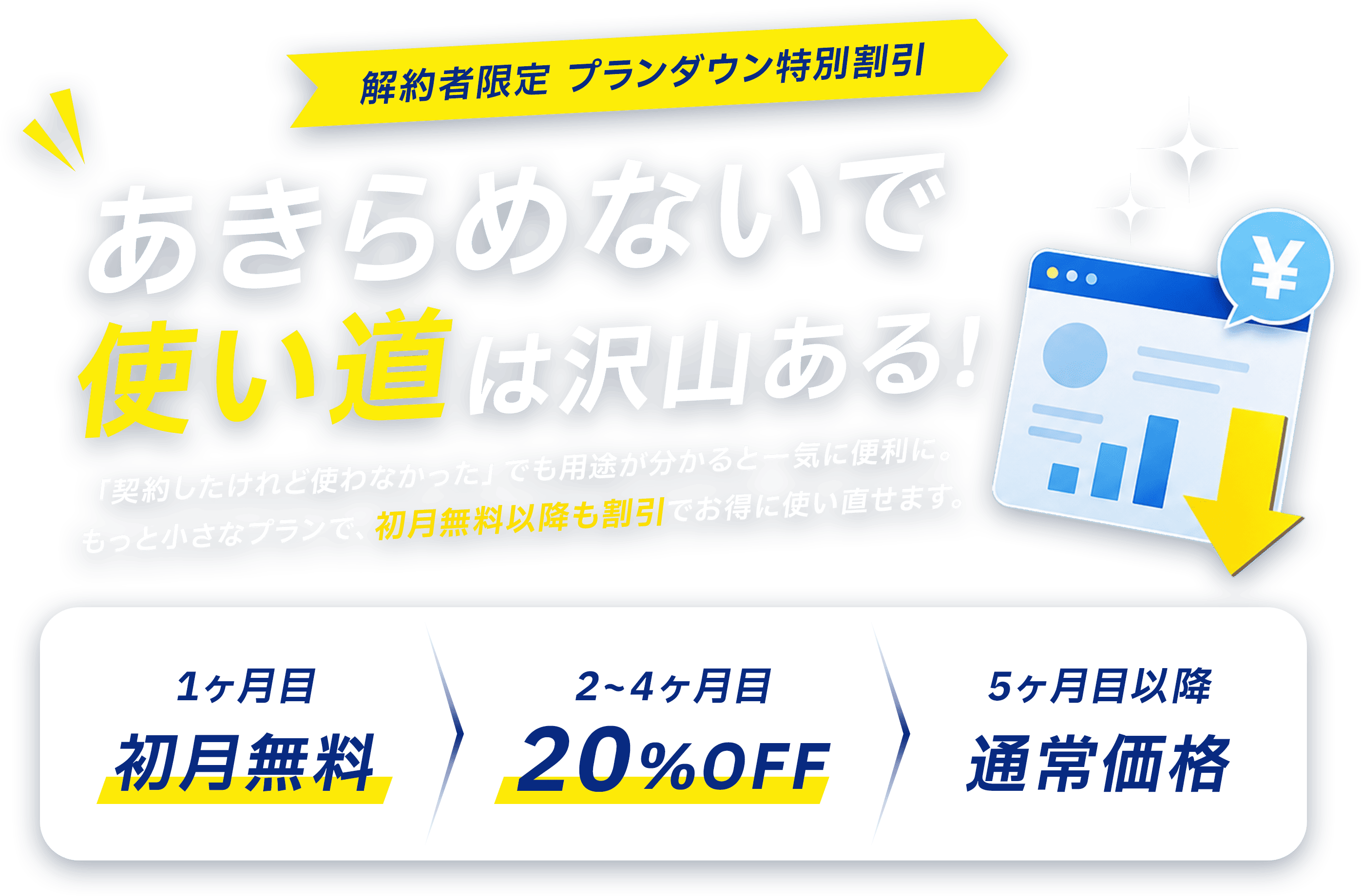 解約者限定 プランダウン特別割引 更新の負担、軽くできます！1ヶ月目 初月無料／2〜4ヶ月目 20%OFF／5ヶ月目以降 通常価格