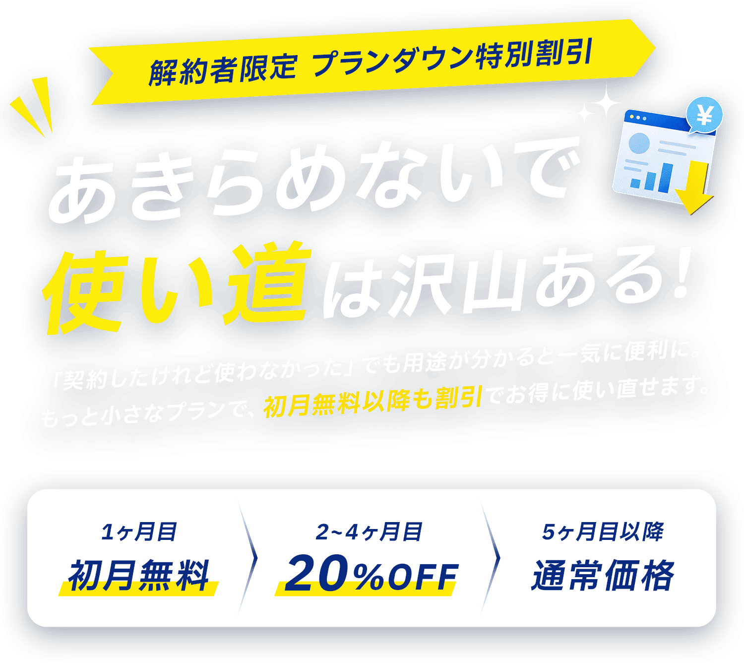 解約者限定 プランダウン特別割引 更新の負担、軽くできます！1ヶ月目 初月無料／2〜4ヶ月目 20%OFF／5ヶ月目以降 通常価格