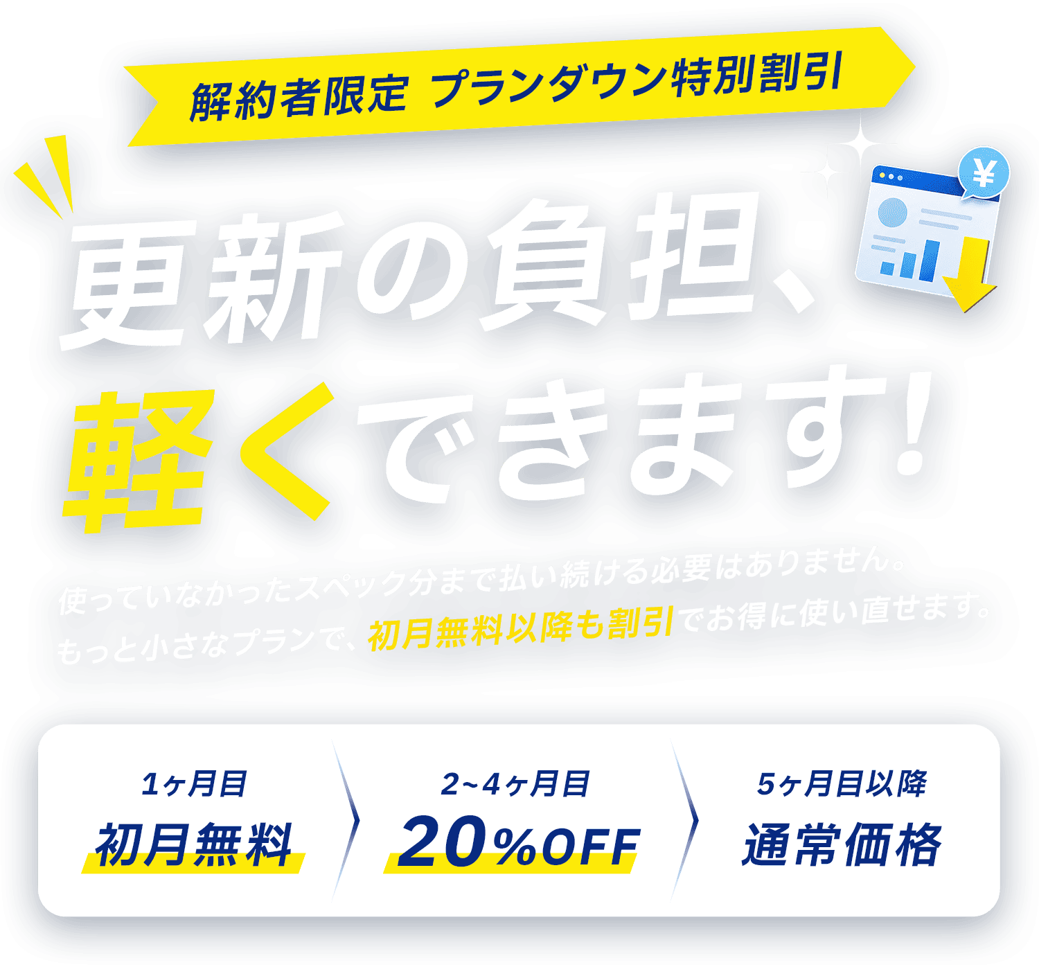 解約者限定 プランダウン特別割引 更新の負担、軽くできます！1ヶ月目 初月無料／2〜4ヶ月目 20%OFF／5ヶ月目以降 通常価格