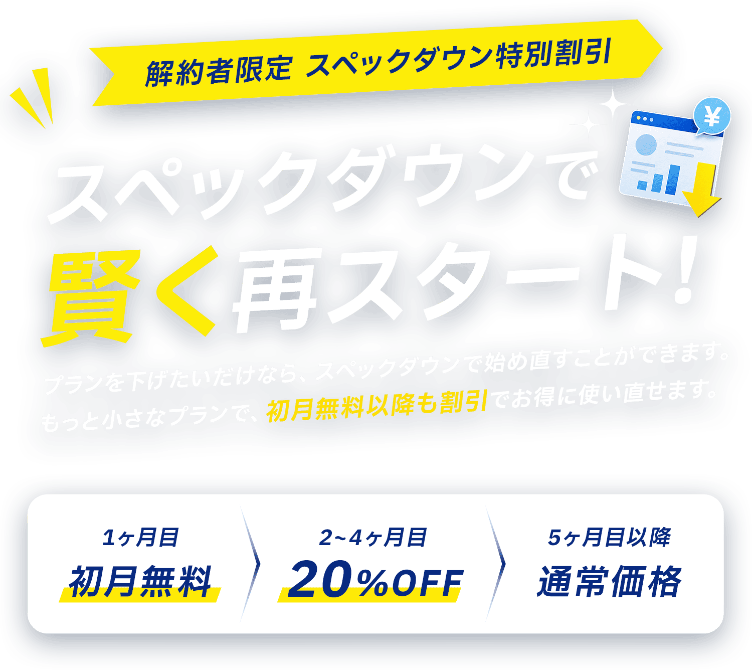解約者限定 プランダウン特別割引 更新の負担、軽くできます！1ヶ月目 初月無料／2〜4ヶ月目 20%OFF／5ヶ月目以降 通常価格