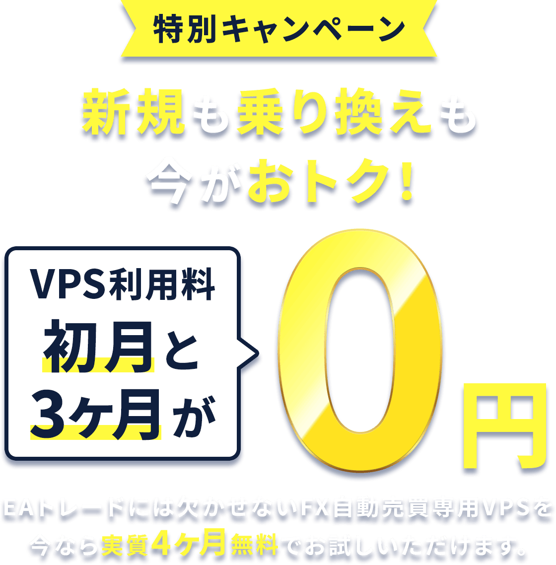 特別キャンペーン 新規も乗り換えも今がおトク！ VPS利用料が初月と3ヶ月が0円 EAトレードには欠かせないFX自動売買専用VPS「お名前.comデスクトップクラウド」を今なら実質4ヶ月無料でお試しいただけます。