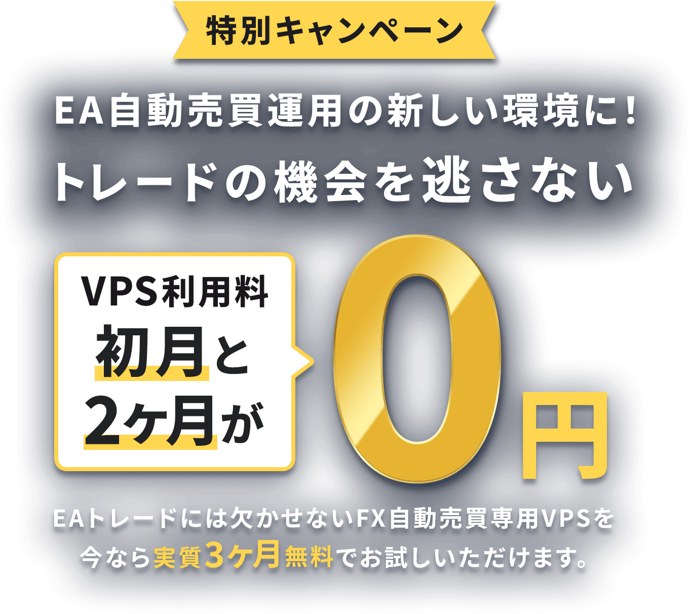 特別キャンペーン EA自動売買運用の新しい環境に！トレードの機会を逃さない VPS利用料が初月と2ヶ月が0円 EAトレードには欠かせないFX自動売買専用VPSを今なら実質3ヶ月無料でお試しいただけます。