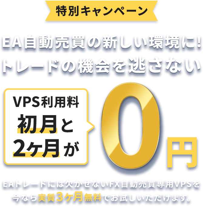 特別キャンペーン EA自動売買運用の新しい環境に！トレードの機会を逃さない VPS利用料が初月と2ヶ月が0円 EAトレードには欠かせないFX自動売買専用VPSを今なら実質3ヶ月無料でお試しいただけます。