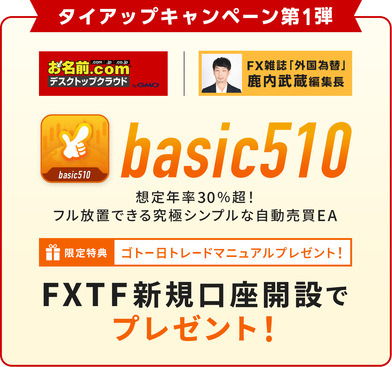 タイアップキャンペーン第1弾 お名前.com デスクトップクラウド × FX雑誌「外国為替」鹿内武蔵編集長 basic510 想定年率30%超！フル放置できる究極シンプルな自動売買EA 購入者特典 コトートレードマニュアルプレゼント！ 会員特典 お試し版を無料提供中！